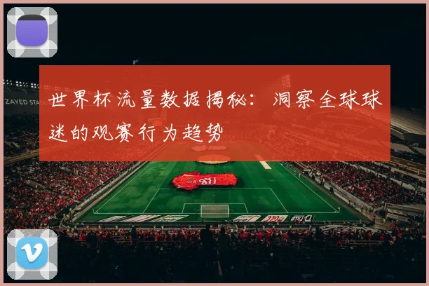 世界杯流量数据揭秘：洞察全球球迷的观赛行为趋势