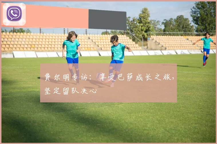 费尔明专访:享受巴萨成长之旅,坚定留队决心