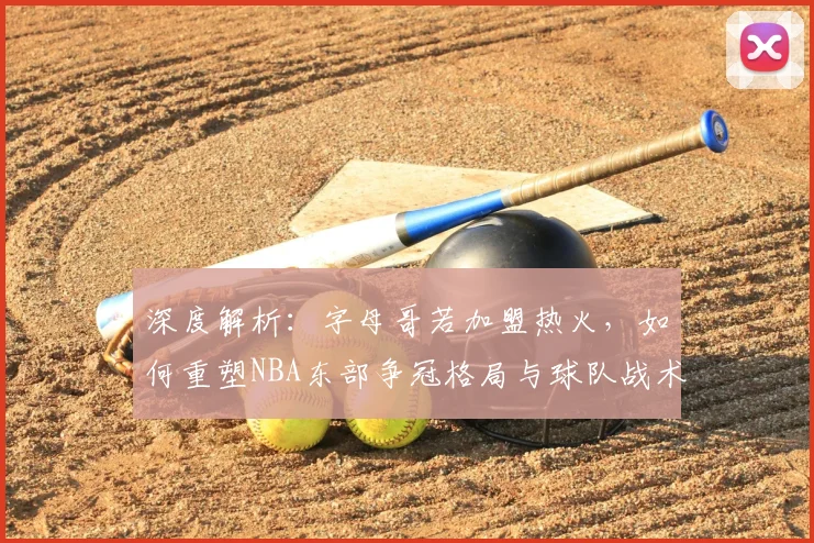 深度解析:字母哥若加盟热火,如何重塑NBA东部争冠格局与球队战术拼图