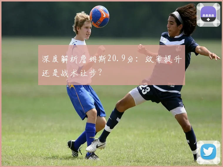 深度解析詹姆斯20.9分:效率提升还是战术让步?