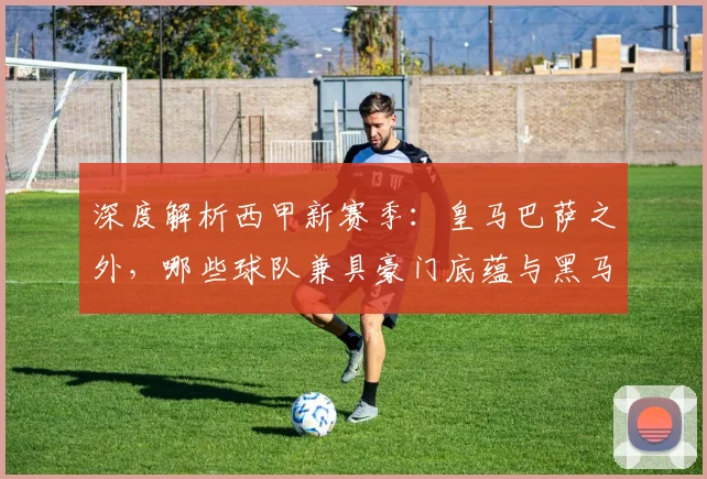 深度解析西甲新赛季:皇马巴萨之外,哪些球队兼具豪门底蕴与黑马潜质?