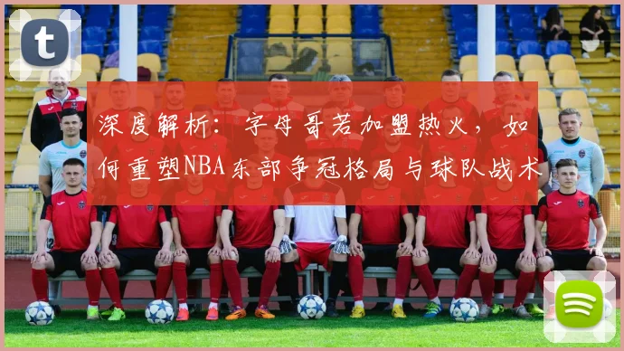 深度解析：字母哥若加盟热火，如何重塑NBA东部争冠格局与球队战术拼图